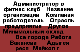 Администратор в фитнес-клуб › Название организации ­ Компания-работодатель › Отрасль предприятия ­ Другое › Минимальный оклад ­ 18 000 - Все города Работа » Вакансии   . Адыгея респ.,Майкоп г.